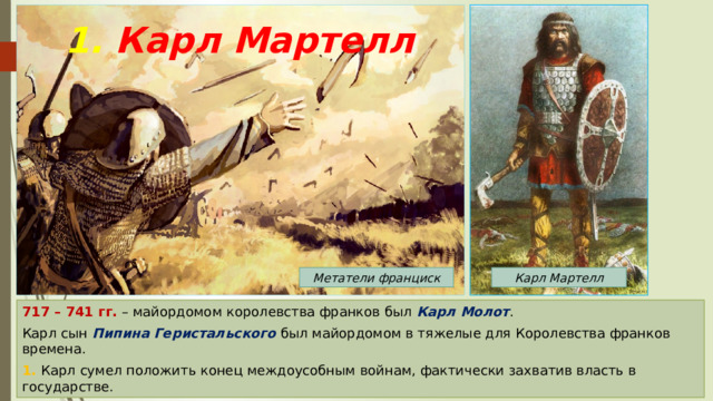 1. Карл Мартелл Карл Мартелл Метатели франциск 717 – 741 гг. – майордомом королевства франков был Карл Молот . Карл сын Пипина Геристальского был майордомом в тяжелые для Королевства франков времена. 1. Карл сумел положить конец междоусобным войнам, фактически захватив власть в государстве. 