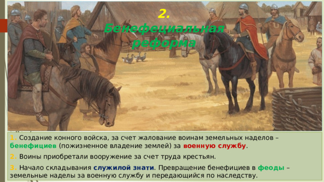 2. Бенефециальная реформа Конное войско франков 1. Создание конного войска, за счет жалование воинам земельных наделов – бенефициев (пожизненное владение землей) за военную службу . 2. Воины приобретали вооружение за счет труда крестьян. 3. Начало складывания служилой знати . Превращение бенефициев в феоды – земельные наделы за военную службу и передающийся по наследству. 