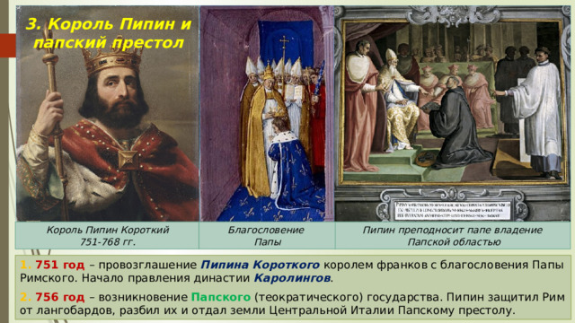 3. Король Пипин и папский престол Пипин преподносит папе владение Благословение Король Пипин Короткий  Папской областью Папы 751-768 гг. 1. 751 год – провозглашение Пипина Короткого королем франков с благословения Папы Римского. Начало правления династии Каролингов . 2. 756 год – возникновение Папского (теократического) государства. Пипин защитил Рим от лангобардов, разбил их и отдал земли Центральной Италии Папскому престолу. 