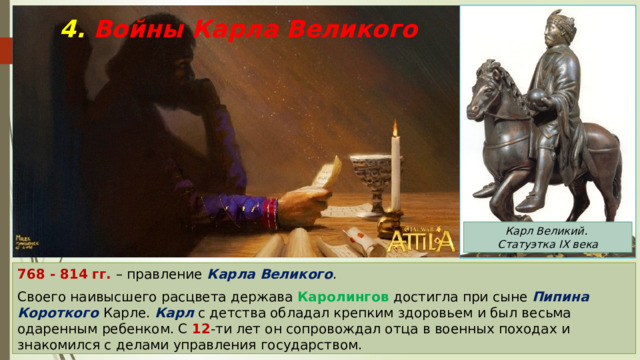 4. Войны Карла Великого Карл Великий. Статуэтка IX века 768 - 814 гг. – правление Карла Великого . Своего наивысшего расцвета держава Каролингов достигла при сыне Пипина Короткого Карле. Карл с детства обладал крепким здоровьем и был весьма одаренным ребенком. С 12 -ти лет он сопровождал отца в военных походах и знакомился с делами управления государством. 
