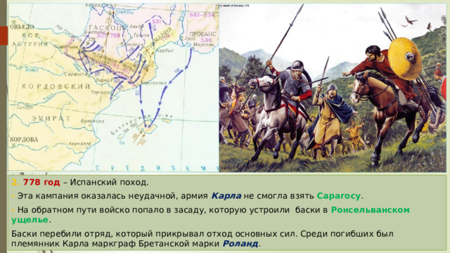 2. 778 год – Испанский поход. - Эта кампания оказалась неудачной, армия Карла не смогла взять Сарагосу . - На обратном пути войско попало в засаду, которую устроили баски в Ронсельванском ущелье . Баски перебили отряд, который прикрывал отход основных сил. Среди погибших был племянник Карла маркграф Бретанской марки Роланд . 