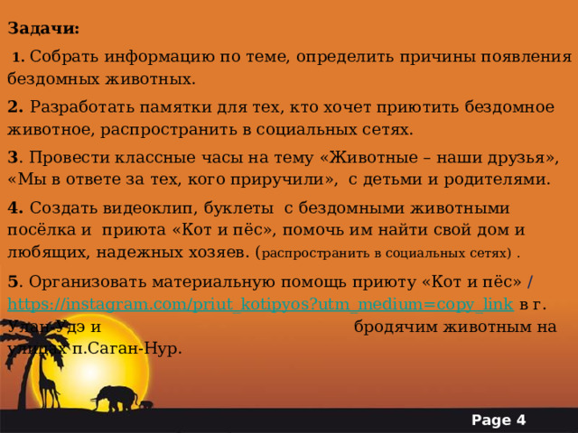Задачи:  1. Собрать информацию по теме, определить причины появления бездомных животных. 2. Разработать памятки для тех, кто хочет приютить бездомное животное, распространить в социальных сетях. 3 . Провести классные часы на тему «Животные – наши друзья», «Мы в ответе за тех, кого приручили»,  с детьми и родителями. 4. Создать видеоклип, буклеты с бездомными животными посёлка и приюта «Кот и пёс», помочь им найти свой дом и любящих, надежных хозяев. ( распространить в социальных сетях) . 5 . Организовать материальную помощь приюту «Кот и пёс» / https://instagram.com/priut_kotipyos?utm_medium=copy_link  в г. Улан-Удэ и     бродячим животным на улицах п.Саган-Нур. 