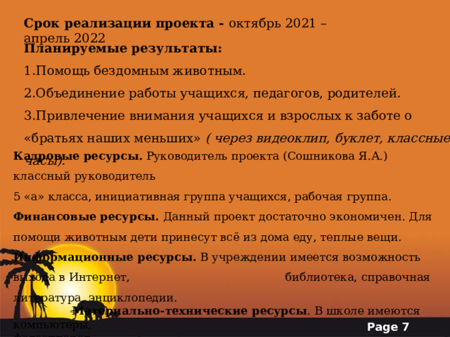 Срок реализации проекта - октябрь 2021 – апрель 2022 Планируемые результаты: Помощь бездомным животным. Объединение работы учащихся, педагогов, родителей. Привлечение внимания учащихся и взрослых к заботе о «братьях наших меньших» ( через видеоклип, буклет, классные часы). Кадровые ресурсы.  Руководитель проекта (Сошникова Я.А.) классный руководитель  5 «а» класса, инициативная группа учащихся, рабочая группа. Финансовые ресурсы.  Данный проект достаточно экономичен. Для помощи животным дети принесут всё из дома еду, теплые вещи. Информационные ресурсы.  В учреждении имеется возможность выхода в Интернет,    библиотека, справочная литература, энциклопедии.  Материально-технические ресурсы . В школе имеются компьютеры,        фотоаппарат. 