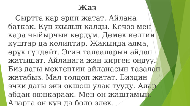 Жаз  Сыртта кар эрип жатат. Айлана баткак. Күн жылып калды. Кечээ мен кара чыйырчык көрдүм. Демек келгин куштар да келиптир. Жакында алма, өрүк гүлдөйт. Эгин талааларын айдап жатышат. Айланага жан кирген өңдүү. Биз дагы мектептин айланасын тазалап жатабыз. Мал төлдөп жатат. Биздин эчки дагы эки окшош улак тууду. Алар абдан оюнкараак. Мен он жаштамын. Аларга он күн да боло элек. 