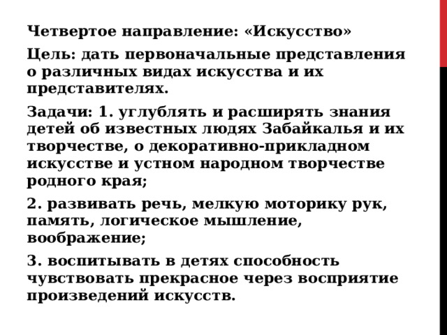 Четвертое направление: «Искусство» Цель: дать первоначальные представления о различных видах искусства и их представителях. Задачи: 1. углублять и расширять знания детей об известных людях Забайкалья и их творчестве, о декоративно-прикладном искусстве и устном народном творчестве родного края; 2. развивать речь, мелкую моторику рук, память, логическое мышление, воображение; 3. воспитывать в детях способность чувствовать прекрасное через восприятие произведений искусств.  