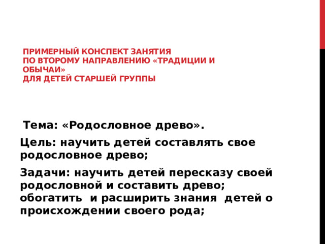 Примерный конспект занятия  по второму направлению «Традиции и обычаи»  для детей старшей группы    Тема: «Родословное древо». Цель: научить детей составлять свое родословное древо; Задачи: научить детей пересказу своей родословной и составить древо; обогатить и расширить знания детей о происхождении своего рода; 