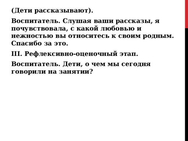 (Дети рассказывают). Воспитатель. Слушая ваши рассказы, я почувствовала, с какой любовью и нежностью вы относитесь к своим родным. Спасибо за это. III. Рефлексивно-оценочный этап. Воспитатель. Дети, о чем мы сегодня говорили на занятии?  
