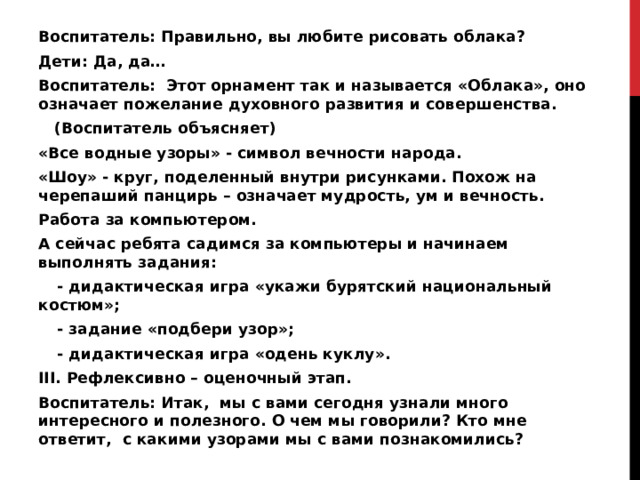 Воспитатель: Правильно, вы любите рисовать облака? Дети: Да, да… Воспитатель: Этот орнамент так и называется «Облака», оно означает пожелание духовного развития и совершенства.  (Воспитатель объясняет) «Все водные узоры» - символ вечности народа. «Шоу» - круг, поделенный внутри рисунками. Похож на черепаший панцирь – означает мудрость, ум и вечность. Работа за компьютером. А сейчас ребята садимся за компьютеры и начинаем выполнять задания:   - дидактическая игра «укажи бурятский национальный костюм»;  - задание «подбери узор»;  - дидактическая игра «одень куклу». III. Рефлексивно – оценочный этап. Воспитатель: Итак, мы с вами сегодня узнали много интересного и полезного. О чем мы говорили? Кто мне ответит, с какими узорами мы с вами познакомились?  