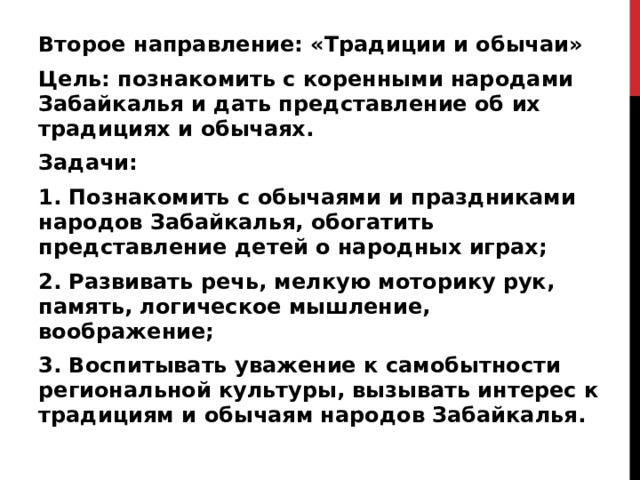 Второе направление: «Традиции и обычаи» Цель: познакомить с коренными народами Забайкалья и дать представление об их традициях и обычаях. Задачи: 1. Познакомить с обычаями и праздниками народов Забайкалья, обогатить представление детей о народных играх; 2. Развивать речь, мелкую моторику рук, память, логическое мышление, воображение; 3. Воспитывать уважение к самобытности региональной культуры, вызывать интерес к традициям и обычаям народов Забайкалья.  