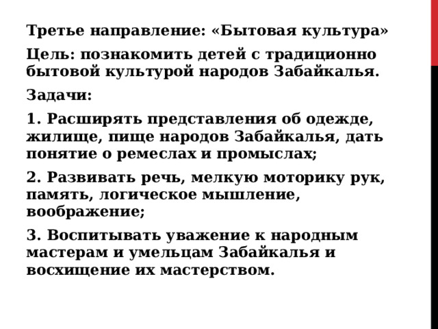 Третье направление: «Бытовая культура» Цель: познакомить детей с традиционно бытовой культурой народов Забайкалья. Задачи: 1. Расширять представления об одежде, жилище, пище народов Забайкалья, дать понятие о ремеслах и промыслах; 2. Развивать речь, мелкую моторику рук, память, логическое мышление, воображение; 3. Воспитывать уважение к народным мастерам и умельцам Забайкалья и восхищение их мастерством.  