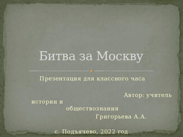 Битва за Москву Презентация для классного часа  Автор: учитель истории и      обществознания       Григорьева А.А.   с. Подъячево, 2022 год 