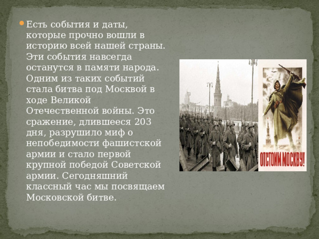 Есть события и даты, которые прочно вошли в историю всей нашей страны. Эти события навсегда останутся в памяти народа. Одним из таких событий стала битва под Москвой в ходе Великой Отечественной войны. Это сражение, длившееся 203 дня, разрушило миф о непобедимости фашистской армии и стало первой крупной победой Советской армии. Сегодняшний классный час мы посвящаем Московской битве. 