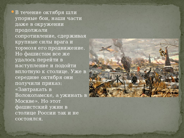 В течение октября шли упорные бои, наши части даже в окружении продолжали сопротивление, сдерживая крупные силы врага и тормозя его продвижение. Но фашистам все же удалось перейти в наступление и подойти вплотную к столице. Уже в середине октября они получили приказ: «Завтракать в Волоколамске, а ужинать в Москве». Но этот фашистский ужин в столице России так и не состоялся. 