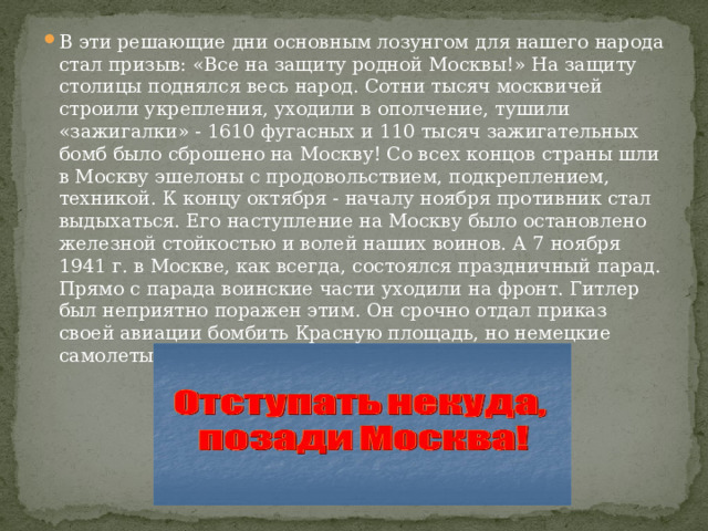 В эти решающие дни основным лозунгом для нашего народа стал призыв: «Все на защиту родной Москвы!» На защиту столицы поднялся весь народ. Сотни тысяч москвичей строили укрепления, уходили в ополчение, тушили «зажигалки» - 1610 фугасных и 110 тысяч зажигательных бомб было сброшено на Москву! Со всех концов страны шли в Москву эшелоны с продовольствием, подкреплением, техникой. К концу октября - началу ноября противник стал выдыхаться. Его наступление на Москву было остановлено железной стойкостью и волей наших воинов. А 7 ноября 1941 г. в Москве, как всегда, состоялся праздничный парад. Прямо с парада воинские части уходили на фронт. Гитлер был неприятно поражен этим. Он срочно отдал приказ своей авиации бомбить Красную площадь, но немецкие самолеты не сумели прорваться к Москве. 