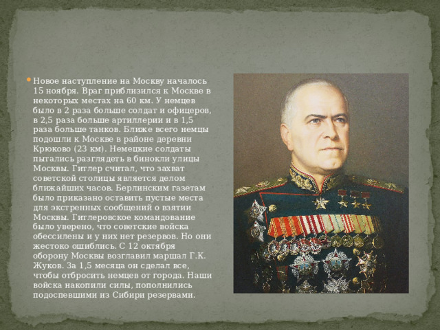 Новое наступление на Москву началось 15 ноября. Враг приблизился к Москве в некоторых местах на 60 км. У немцев было в 2 раза больше солдат и офицеров, в 2,5 раза больше артиллерии и в 1,5 раза больше танков. Ближе всего немцы подошли к Москве в районе деревни Крюково (23 км). Немецкие солдаты пытались разглядеть в бинокли улицы Москвы. Гитлер считал, что захват советской столицы является делом ближайших часов. Берлинским газетам было приказано оставить пустые места для экстренных сообщений о взятии Москвы. Гитлеровское командование было уверено, что советские войска обессилены и у них нет резервов. Но они жестоко ошиблись. С 12 октября оборону Москвы возглавил маршал Г.К. Жуков. За 1,5 месяца он сделал все, чтобы отбросить немцев от города. Наши войска накопили силы, пополнились подоспевшими из Сибири резервами. 
