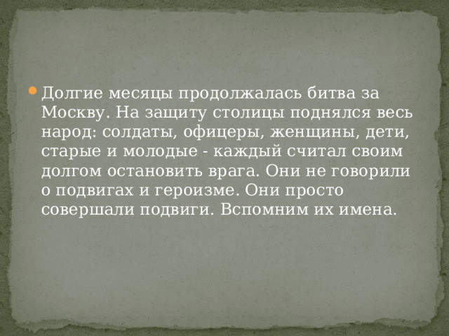 Долгие месяцы продолжалась битва за Москву. На защиту столицы поднялся весь народ: солдаты, офицеры, женщины, дети, старые и молодые - каждый считал своим долгом остановить врага. Они не говорили о подвигах и героизме. Они просто совершали подвиги. Вспомним их имена. 