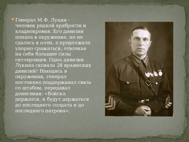 Генерал М.Ф. Лукин - человек редкой храбрости и хладнокровия. Его дивизия попала в окружение, но не сдалась в плен, а продолжала упорно сражаться, отвлекая на себя большие силы гитлеровцев. Одна дивизия Лукина сковала 28 вражеских дивизий! Находясь в окружении, генерал постоянно поддерживал связь со штабом, передавал донесения: «Войска держатся, и будут держаться до последнего солдата и до последнего патрона». 