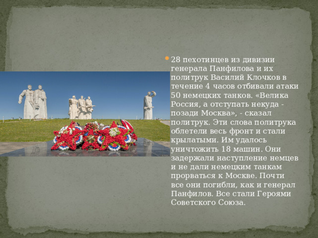 28 пехотинцев из дивизии генерала Панфилова и их политрук Василий Клочков в течение 4 часов отбивали атаки 50 немецких танков. «Велика Россия, а отступать некуда - позади Москва», - сказал политрук. Эти слова политрука облетели весь фронт и стали крылатыми. Им удалось уничтожить 18 машин. Они задержали наступление немцев и не дали немецким танкам прорваться к Москве. Почти все они погибли, как и генерал Панфилов. Все стали Героями Советского Союза. 
