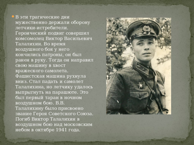 В эти трагические дни мужественно держали оборону летчики-истребители. Героический подвиг совершил комсомолец Виктор Васильевич Талалихин. Во время воздушного боя у него кончились патроны, он был ранен в руку. Тогда он направил свою машину в хвост вражеского самолета. Фашистская машина рухнула вниз. Стал падать и самолет Талалихина, но летчику удалось выпрыгнуть на парашюте. Это был первый таран в ночном воздушном бою. В.В. Талалихину было присвоено звание Героя Советского Союза. Погиб Виктор Талалихин в воздушном бою над московским небом в октябре 1941 года. 