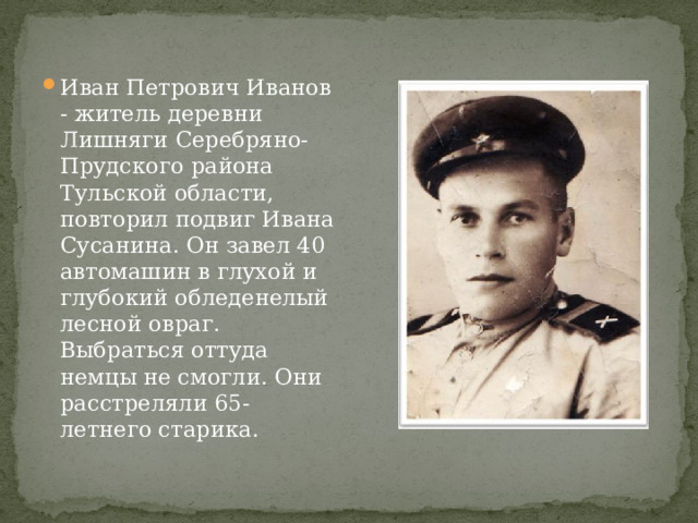 Иван Петрович Иванов - житель деревни Лишняги Серебряно-Прудского района Тульской области, повторил подвиг Ивана Сусанина. Он завел 40 автомашин в глухой и глубокий обледенелый лесной овраг. Выбраться оттуда немцы не смогли. Они расстреляли 65-летнего старика. 