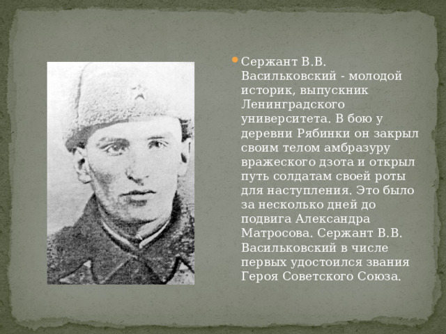 Сержант В.В. Васильковский - молодой историк, выпускник Ленинградского университета. В бою у деревни Рябинки он закрыл своим телом амбразуру вражеского дзота и открыл путь солдатам своей роты для наступления. Это было за несколько дней до подвига Александра Матросова. Сержант В.В. Васильковский в числе первых удостоился звания Героя Советского Союза. 