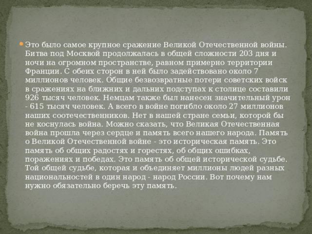 Это было самое крупное сражение Великой Отечественной войны. Битва под Москвой продолжалась в общей сложности 203 дня и ночи на огромном пространстве, равном примерно территории Франции. С обеих сторон в ней было задействовано около 7 миллионов человек. Общие безвозвратные потери советских войск в сражениях на ближних и дальних подступах к столице составили 926 тысяч человек. Немцам также был нанесен значительный урон - 615 тысяч человек. А всего в войне погибло около 27 миллионов наших соотечественников. Нет в нашей стране семьи, которой бы не коснулась война. Можно сказать, что Великая Отечественная война прошла через сердце и память всего нашего народа. Память о Великой Отечественной войне - это историческая память. Это память об общих радостях и горестях, об общих ошибках, поражениях и победах. Это память об общей исторической судьбе. Той общей судьбе, которая и объединяет миллионы людей разных национальностей в один народ - народ России. Вот почему нам нужно обязательно беречь эту память. 