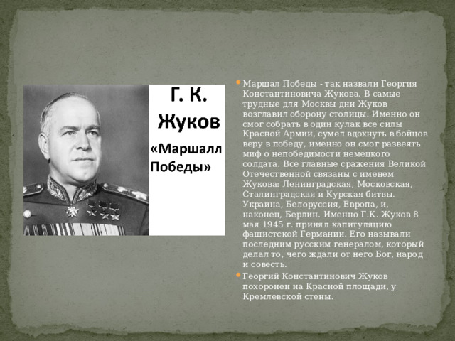 Маршал Победы - так назвали Георгия Константиновича Жукова. В самые трудные для Москвы дни Жуков возглавил оборону столицы. Именно он смог собрать в один кулак все силы Красной Армии, сумел вдохнуть в бойцов веру в победу, именно он смог развеять миф о непобедимости немецкого солдата. Все главные сражения Великой Отечественной связаны с именем Жукова: Ленинградская, Московская, Сталинградская и Курская битвы. Украина, Белоруссия, Европа, и, наконец, Берлин. Именно Г.К. Жуков 8 мая 1945 г. принял капитуляцию фашистской Германии. Его называли последним русским генералом, который делал то, чего ждали от него Бог, народ и совесть. Георгий Константинович Жуков похоронен на Красной площади, у Кремлевской стены. 