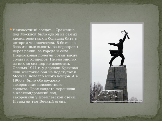 Неизвестный солдат... Сражение под Москвой было одной из самых кровопролитных и больших битв в истории человечества. В битве за безымянные высоты, за переправы через речки, за города и села Подмосковья полегли сотни тысяч солдат и офицеров. Имена многих из них до сих пор не известны. Осенью 1941 г. у деревни Крюково шли жестокие бои на подступах к Москве, полегло много бойцов. А в 1966 г. было обнаружено захоронение неизвестного солдата. Прах солдата перенесли в Александровский сад, захоронили у Кремлевской стены. И зажгли там Вечный огонь. 