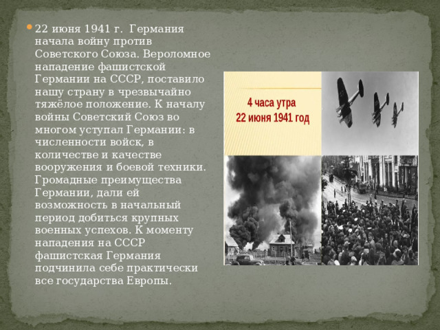 22 июня 1941 г. Германия начала войну против Советского Союза. Вероломное нападение фашистской Германии на СССР, поставило нашу страну в чрезвычайно тяжёлое положение. К началу войны Советский Союз во многом уступал Германии: в численности войск, в количестве и качестве вооружения и боевой техники. Громадные преимущества Германии, дали ей возможность в начальный период добиться крупных военных успехов. К моменту нападения на СССР фашистская Германия подчинила себе практически все государства Европы. 
