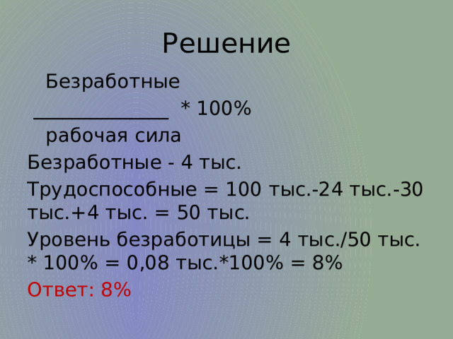 Решение  Безработные  ______________ * 100%  рабочая сила Безработные - 4 тыс. Трудоспособные = 100 тыс.-24 тыс.-30 тыс.+4 тыс. = 50 тыс. Уровень безработицы = 4 тыс./50 тыс. * 100% = 0,08 тыс.*100% = 8% Ответ: 8% 