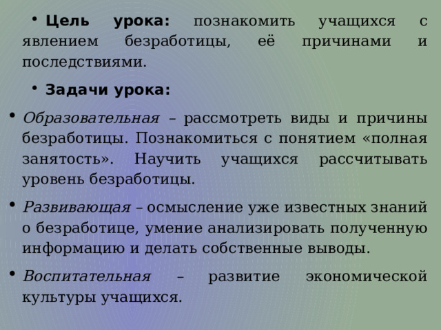 Цель урока: познакомить учащихся с явлением безработицы, её причинами и последствиями. Задачи урока: Образовательная  – рассмотреть виды и причины безработицы. Познакомиться с понятием «полная занятость». Научить учащихся рассчитывать уровень безработицы. Развивающая – осмысление уже известных знаний о безработице, умение анализировать полученную информацию и делать собственные выводы. Воспитательная – развитие экономической культуры учащихся. 