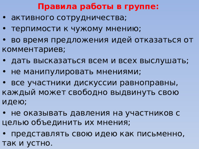 Правила работы в группе: •  активного сотрудничества; •  терпимости к чужому мнению; •  во время предложения идей отказаться от комментариев; •  дать высказаться всем и всех выслушать; •  не манипулировать мнениями; •  все участники дискуссии равноправны, каждый может свободно выдвинуть свою идею; •  не оказывать давления на участников с целью объединить их мнения; •  представлять свою идею как письменно, так и устно. 27 