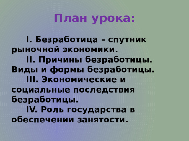 План урока:  I. Безработица – спутник рыночной экономики.  II. Причины безработицы. Виды и формы безработицы.  III. Экономические и социальные последствия безработицы.  IV. Роль государства в обеспечении занятости. 