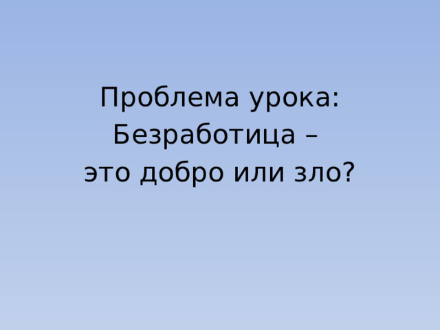 Проблема урока: Безработица – это добро или зло? 