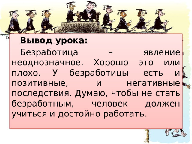Вывод урока: Безработица – явление неоднозначное. Хорошо это или плохо. У безработицы  есть и позитивные,  и негативные последствия. Думаю, чтобы не стать безработным, человек должен учиться и достойно работать. 