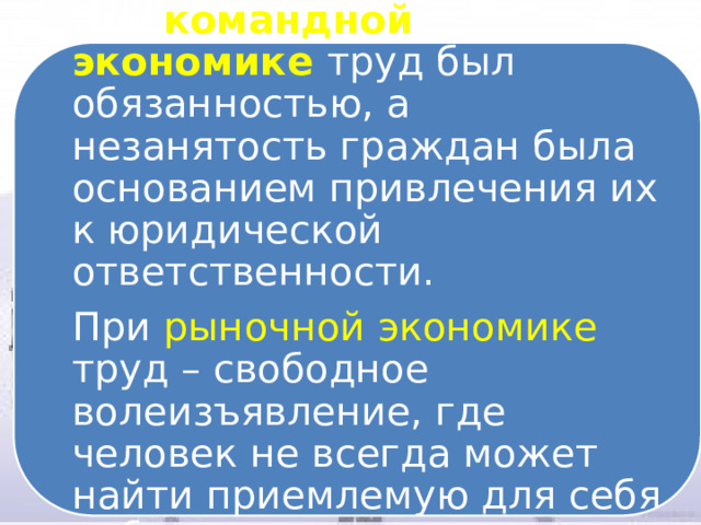 При командной экономике труд был обязанностью, а незанятость граждан была основанием привлечения их к юридической ответственности. При рыночной экономике труд – свободное волеизъявление, где человек не всегда может найти приемлемую для себя работу 
