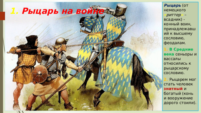 Рыцарь (от немецкого « риттер » – всадник) - конный воин, принадлежавший к высшему сословию, феодалам. 1. В Средние века сеньоры и вассалы относились к рыцарскому сословию. 2. Рыцарем мог стать человек знатный и богатый (конь и вооружение дорого стоили). 1. Рыцарь на войне 