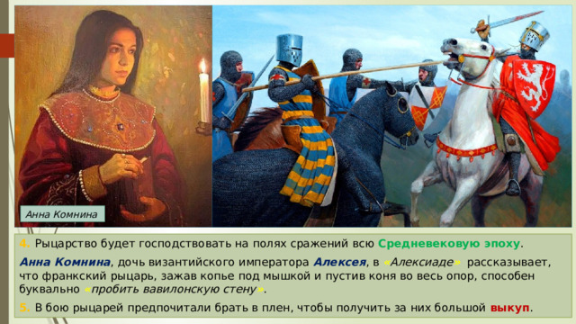 Анна Комнина 4. Рыцарство будет господствовать на полях сражений всю Средневековую эпоху . Анна Комнина , дочь византийского императора Алексея , в « Алексиаде »  рассказывает, что франкский рыцарь, зажав копье под мышкой и пустив коня во весь опор, способен буквально « пробить вавилонскую стену » . 5. В бою рыцарей предпочитали брать в плен, чтобы получить за них большой выкуп . 