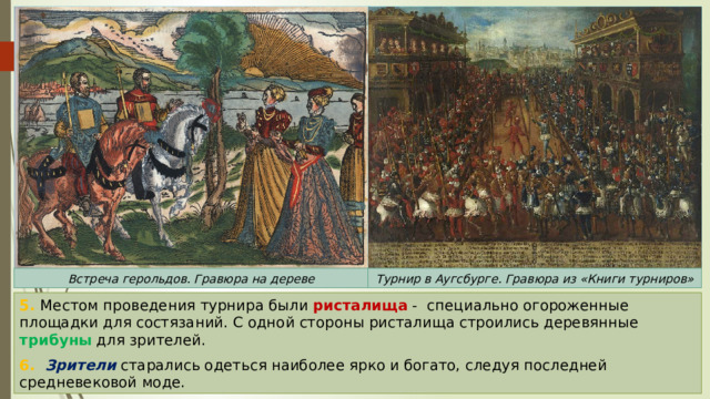 Встреча герольдов. Гравюра на дереве Турнир в Аугсбурге. Гравюра из «Книги турниров» 5. Местом проведения турнира были ристалища - специально огороженные площадки для состязаний. С одной стороны ристалища строились деревянные трибуны для зрителей. 6. Зрители старались одеться наиболее ярко и богато, следуя последней средневековой моде. 