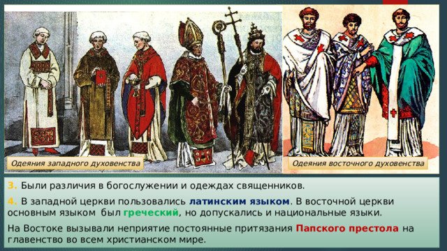 Одеяния западного духовенства Одеяния восточного духовенства 3. Были различия в богослужении и одеждах священников. 4. В западной церкви пользовались латинским языком . В восточной церкви основным языком был греческий , но допускались и национальные языки. На Востоке вызывали неприятие постоянные притязания Папского престола на главенство во всем христианском мире. 