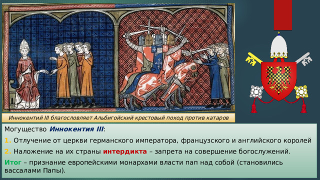 Иннокентий III благословляет Альбигойский крестовый поход против катаров Могущество Иннокентия III : 1. Отлучение от церкви германского императора, французского и английского королей 2. Наложение на их страны интердикта – запрета на совершение богослужений. Итог – признание европейскими монархами власти пап над собой (становились вассалами Папы). 