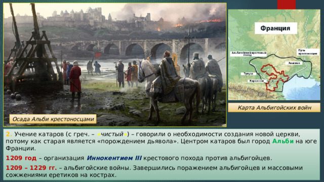 Карта Альбигойских войн Осада Альби крестоносцами 2. Учение катаров (с греч. – « чистый » ) – говорили о необходимости создания новой церкви, потому как старая является «порождением дьявола». Центром катаров был город Альби на юге Франции. 1209 год – организация Иннокентием III крестового похода против альбигойцев. 1209 – 1229 гг. – альбигойские войны. Завершились поражением альбигойцев и массовыми сожжениями еретиков на кострах. 
