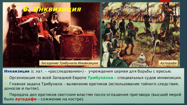 6. Инквизиция Аутодафе Заседание Трибунала Инквизиции Инквизиция (с лат. – «расследование») - учреждения церкви для борьбы с ересью. 1. Организация по всей Западной Европе Трибуналов – специальных судов инквизиции. 2. Главная задача Трибунала – выявление еретиков (использование тайного следствия, доносов и пыток). 3. Передача дел еретиков светским властям после оглашения приговора (высшей мерой было аутодафе – сожжение на костре). 