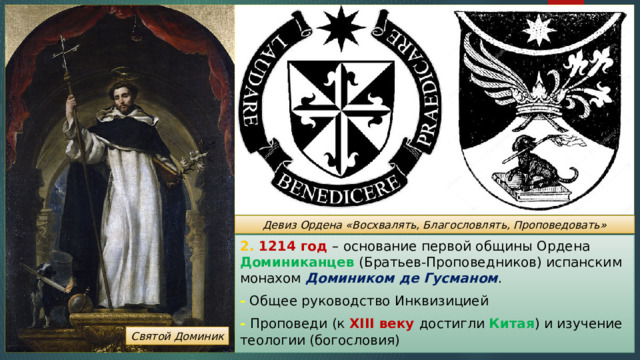 Девиз Ордена «Восхвалять, Благословлять, Проповедовать» 2. 1214 год – основание первой общины Ордена Доминиканцев (Братьев-Проповедников) испанским монахом Домиником де Гусманом . - Общее руководство Инквизицией - Проповеди (к XIII веку достигли Китая ) и изучение теологии (богословия) Святой Доминик 
