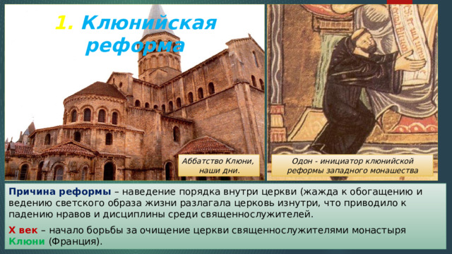 1. Клюнийская реформа Одон - инициатор клюнийской реформы западного монашества Аббатство Клюни, наши дни. Причина реформы – наведение порядка внутри церкви (жажда к обогащению и ведению светского образа жизни разлагала церковь изнутри, что приводило к падению нравов и дисциплины среди священнослужителей. X век – начало борьбы за очищение церкви священнослужителями монастыря Клюни (Франция). 