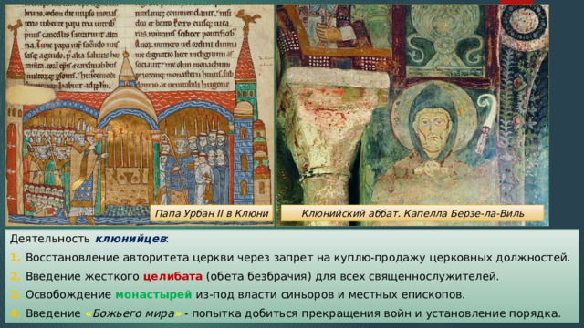 Папа Урбан II в Клюни Клюнийский аббат. Капелла Берзе-ла-Виль Деятельность клюнийцев : 1. Восстановление авторитета церкви через запрет на куплю-продажу церковных должностей. 2. Введение жесткого целибата (обета безбрачия) для всех священнослужителей. 3. Освобождение монастырей из-под власти синьоров и местных епископов. 4. Введение « Божьего мира » - попытка добиться прекращения войн и установление порядка. 