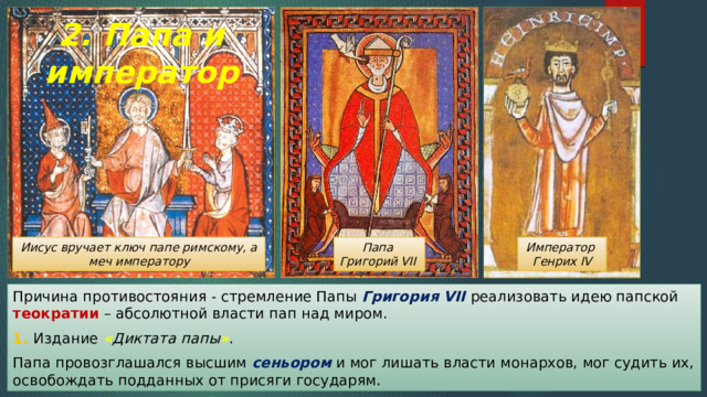 2. Папа и император Иисус вручает ключ папе римскому, а меч императору Император Папа Генрих IV Григорий VII Причина противостояния - стремление Папы Григория VII реализовать идею папской теократии – абсолютной власти пап над миром. 1. Издание « Диктата папы » . Папа провозглашался высшим сеньором и мог лишать власти монархов, мог судить их, освобождать подданных от присяги государям. 