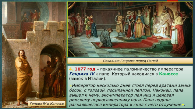 Покаяние Генриха перед Папой 4. 1077 год – покаянное паломничество императора Генриха IV к папе. Который находился в Каноссе (замок в Италии). « Император несколько дней стоял перед вратами замка босой, с головой, посыпанной пеплом. Наконец, папа вышел к нему, экс-император пал ниц и целовал римскому первосвященнику ноги. Папа поднял раскаявшегося императора и снял с него отлучение » . Генрих IV в Каноссе 