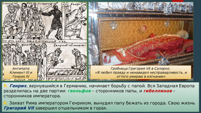 Гробница Григория VII в Салерно. Антипапа Климент III и Генрих IV «Я любил правду и ненавидел несправедливость, и оттого умираю в изгнании» 5. Генрих , вернувшийся в Германию, начинает борьбу с папой. Вся Западная Европа разделилась на две партии: гвельфов – сторонников папы, и гибеллинов – сторонников императора. 6. Захват Рима императором Генрихом, вынудил папу бежать из города. Свою жизнь Григорий VII завершил отшельником в горах. 