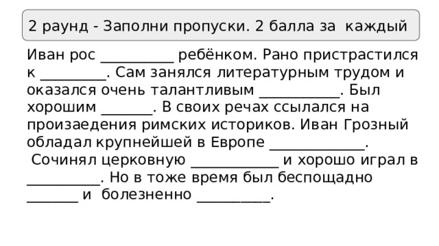2 раунд - Заполни пропуски. 2 балла за каждый Иван рос __________ ребёнком. Рано пристрастился к _________. Сам занялся литературным трудом и оказался очень талантливым ___________. Был хорошим _______. В своих речах ссылался на произаедения римских историков. Иван Грозный обладал крупнейшей в Европе _____________.  Сочинял церковную ____________ и хорошо играл в __________. Но в тоже время был беспощадно _______ и болезненно __________. 